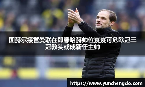 图赫尔接管曼联在即滕哈赫帅位岌岌可危欧冠三冠教头或成新任主帅